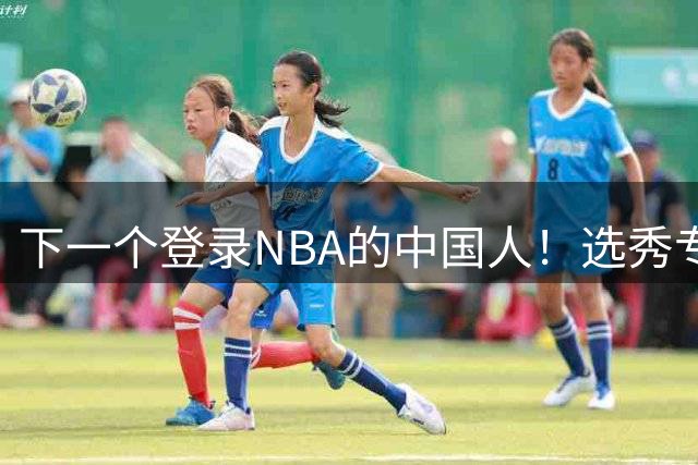 下一个登录NBA的中国人！选秀专家看好2米15国青小将