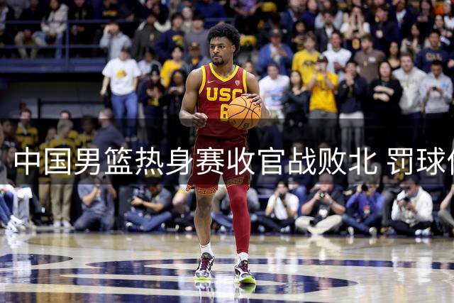 中国男篮热身赛收官战败北 罚球优势难掩三大短板