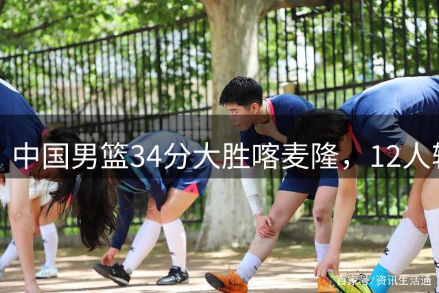 中国男篮34分大胜喀麦隆，12人轮换显威力，决战格鲁吉亚期待更精彩表现