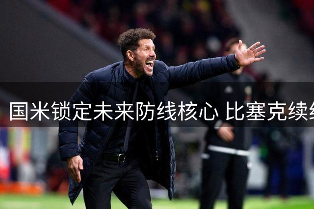 国米锁定未来防线核心 比塞克续约至2031年奥古斯托谈判进展顺利