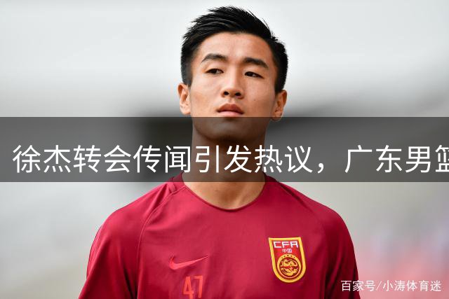 徐杰转会传闻引发热议，广东男篮交易内幕曝光