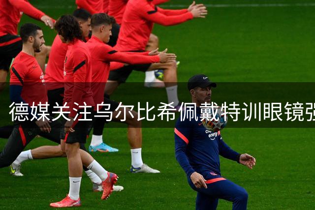 德媒关注乌尔比希佩戴特训眼镜强化专项能力