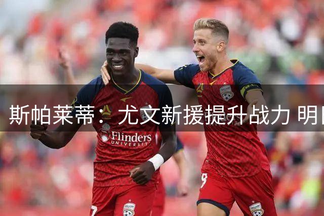 斯帕莱蒂：尤文新援提升战力 明日对决切尔西显真章