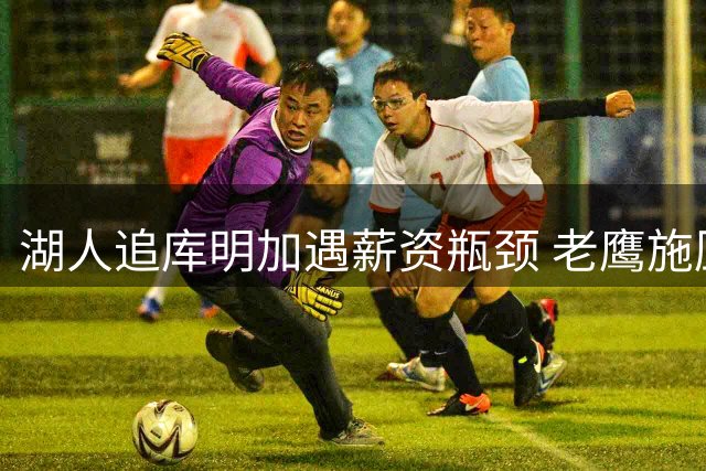 湖人追库明加遇薪资瓶颈 老鹰施压谈判或涉及多轮博弈
