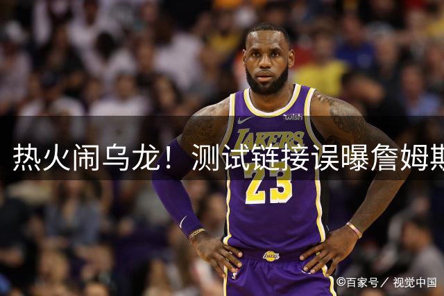热火闹乌龙！测试链接误曝詹姆斯加盟发布会 三队成潜在下家