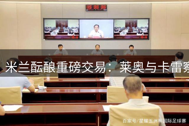 米兰酝酿重磅交易：莱奥与卡雷察斯互换背后暗藏战术玄机