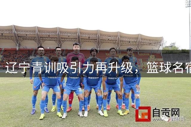 辽宁青训吸引力再升级，篮球名宿之子纷纷慕名而来