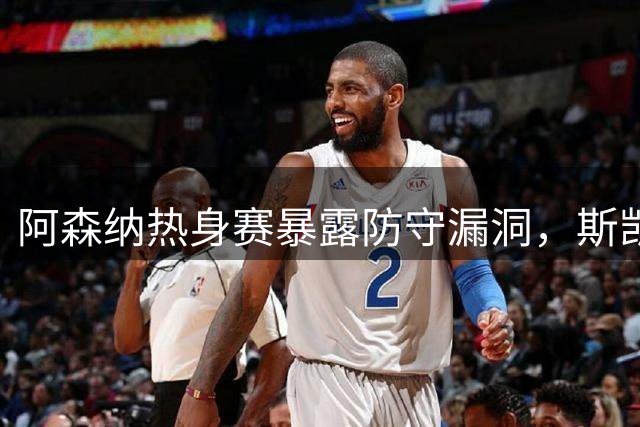 阿森纳热身赛暴露防守漏洞，斯凯利成亮点关注续约