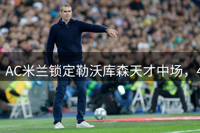 AC米兰锁定勒沃库森天才中场，4000万欧起步价成最大阻碍