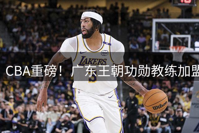 CBA重磅！广东王朝功勋教练加盟北京 李楠组豪华教练团冲冠