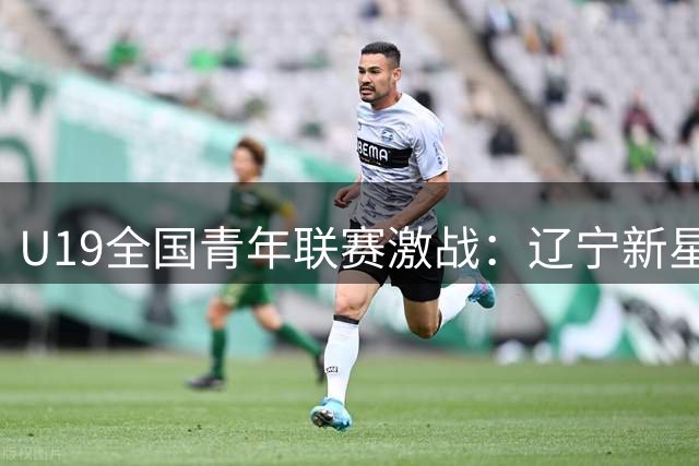 U19全国青年联赛激战：辽宁新星付远旭领衔团队力克浙江
